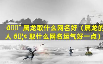 🐯 属龙取什么网名好（属龙的人 🦢 取什么网名运气好一点）